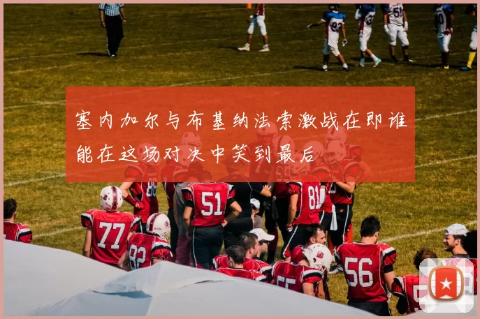 塞内加尔与布基纳法索激战在即谁能在这场对决中笑到最后
