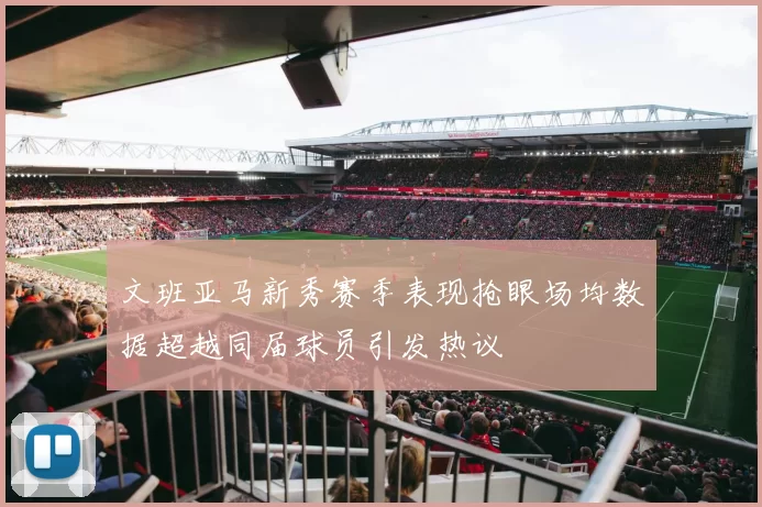 文班亚马新秀赛季表现抢眼场均数据超越同届球员引发热议