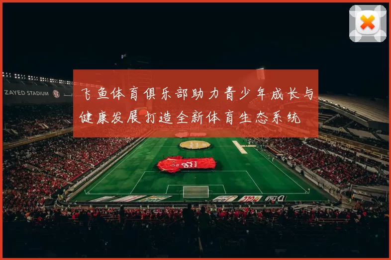 飞鱼体育俱乐部助力青少年成长与健康发展打造全新体育生态系统