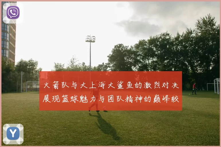 火箭队与大上海大鲨鱼的激烈对决展现篮球魅力与团队精神的巅峰较量
