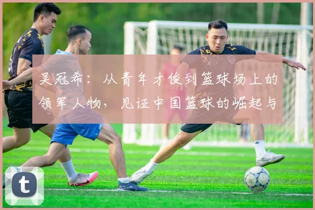 吴冠希：从青年才俊到篮球场上的领军人物，见证中国篮球的崛起与挑战