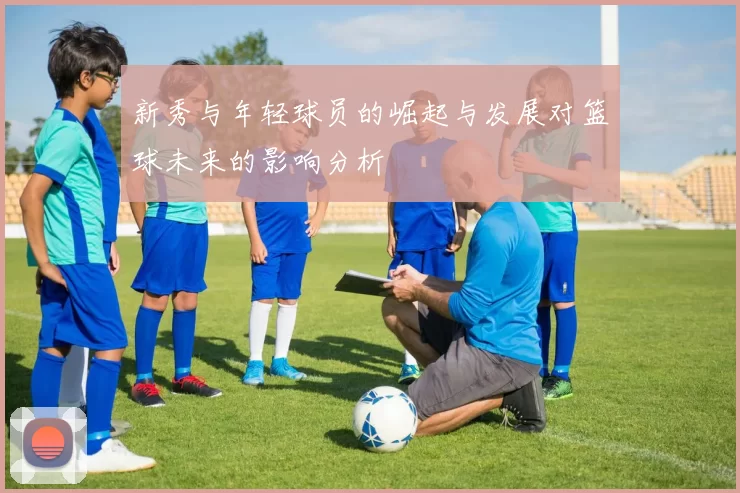 新秀与年轻球员的崛起与发展对篮球未来的影响分析